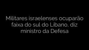 ​Militares israelenses ocuparão faixa do sul do Líbano, diz ministro da Defesa 